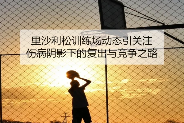 里沙利松训练场动态引关注 伤病阴影下的复出与竞争之路